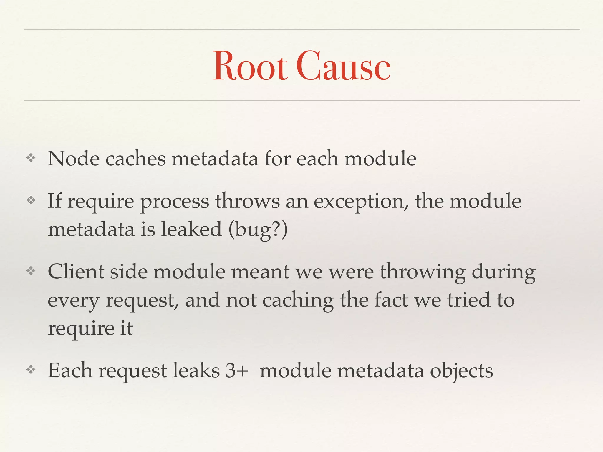 Root Cause
❖ Node caches metadata for each module
❖ If require process throws an exception, the module
metadata is leaked (bug?)
❖ Client side module meant we were throwing during
every request, and not caching the fact we tried to
require it
❖ Each request leaks 3+ module metadata objects
 
