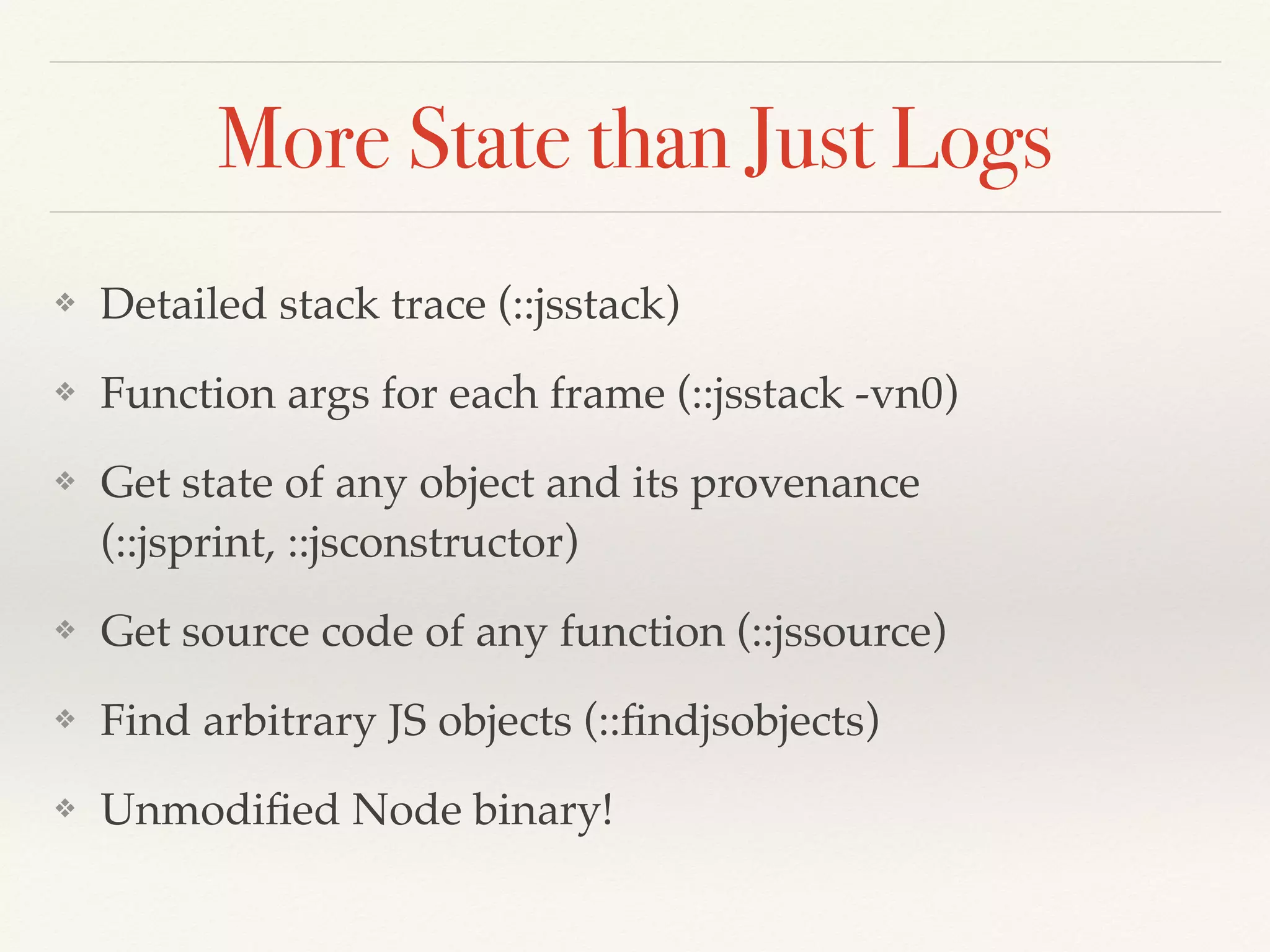 More State than Just Logs
❖ Detailed stack trace (::jsstack)
❖ Function args for each frame (::jsstack -vn0)
❖ Get state of any object and its provenance
(::jsprint, ::jsconstructor)
❖ Get source code of any function (::jssource)
❖ Find arbitrary JS objects (::ﬁndjsobjects)
❖ Unmodiﬁed Node binary!
 