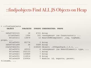 ::findjsobjects Find ALL JS Objects on Heap
> ::findjsobjects
OBJECT #OBJECTS #PROPS CONSTRUCTOR: PROPS
...
3dfe97453121 18 6721 Array
157a020e01 1304 101 <anonymous> (as Constructor): ...
8f1a53211 13879 12 ReactDOMComponent: _tag, tagName,
props, ...
8f1a05691 85776 2 Array
3dfe97451a99 36 5589 Array
23e5d7d44351 1 218020 Object: .2f5hpw2hgjk.1.0.3, ...
8f1a05f31 40533 6 <anonymous> (as ReactElement): type, ...
8f1a04da1 252133 1 Array
8f1a04dc1 125869 7 Array
8f1a04f01 114914 8 Array
8f1a04d39 230924 7 Module: id, exports, parent,
filename, ...
 