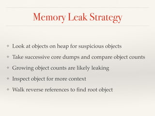 Memory Leak Strategy
❖ Look at objects on heap for suspicious objects
❖ Take successive core dumps and compare object counts
❖ Growing object counts are likely leaking
❖ Inspect object for more context
❖ Walk reverse references to ﬁnd root object
 