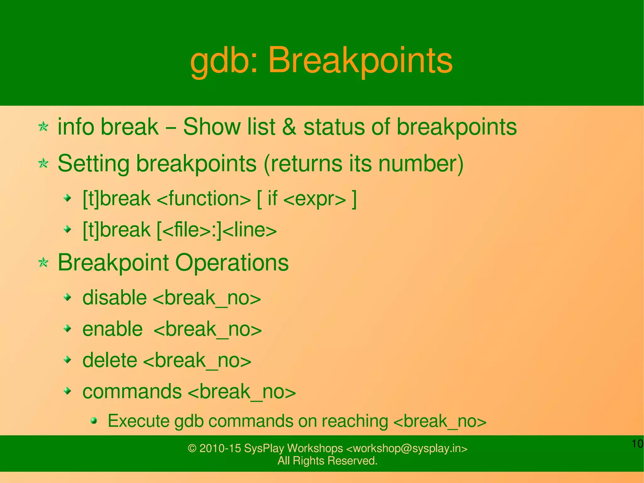 10© 2010-15 SysPlay Workshops <workshop@sysplay.in>
All Rights Reserved.
gdb: Breakpoints
info break – Show list & status of breakpoints
Setting breakpoints (returns its number)
[t]break <function> [ if <expr> ]
[t]break [<file>:]<line>
Breakpoint Operations
disable <break_no>
enable <break_no>
delete <break_no>
commands <break_no>
Execute gdb commands on reaching <break_no>
 