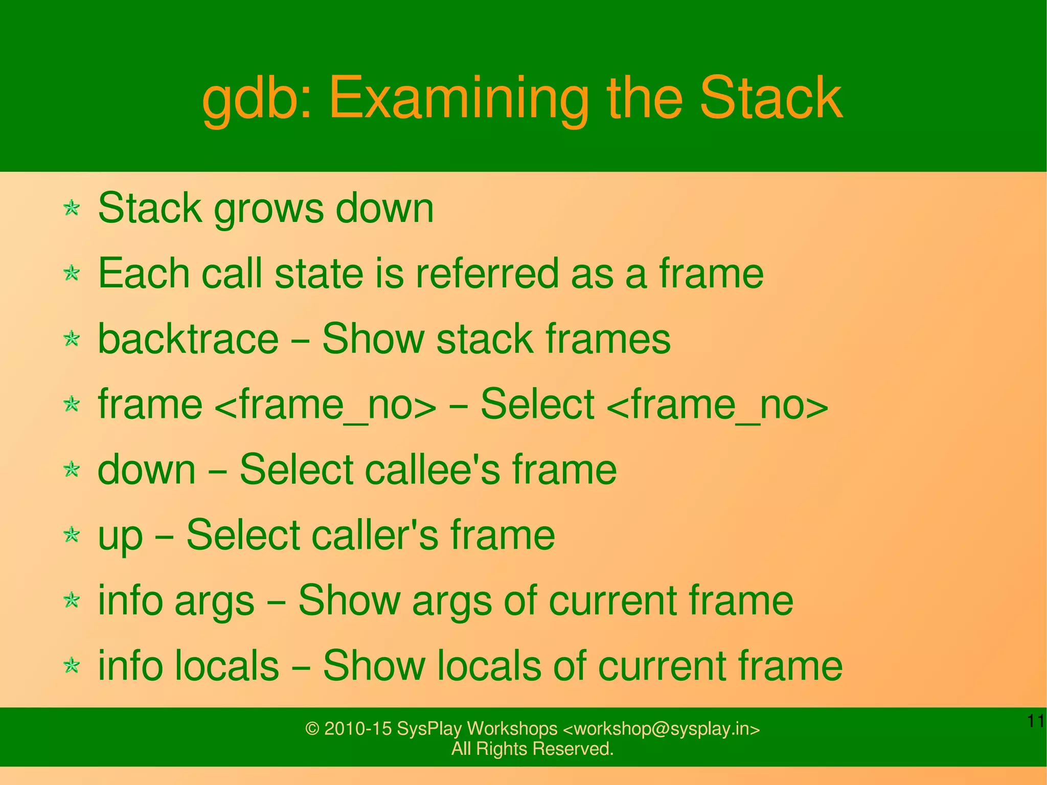 11© 2010-15 SysPlay Workshops <workshop@sysplay.in>
All Rights Reserved.
gdb: Examining the Stack
Stack grows down
Each call state is referred as a frame
backtrace – Show stack frames
frame <frame_no> – Select <frame_no>
down – Select callee's frame
up – Select caller's frame
info args – Show args of current frame
info locals – Show locals of current frame
 