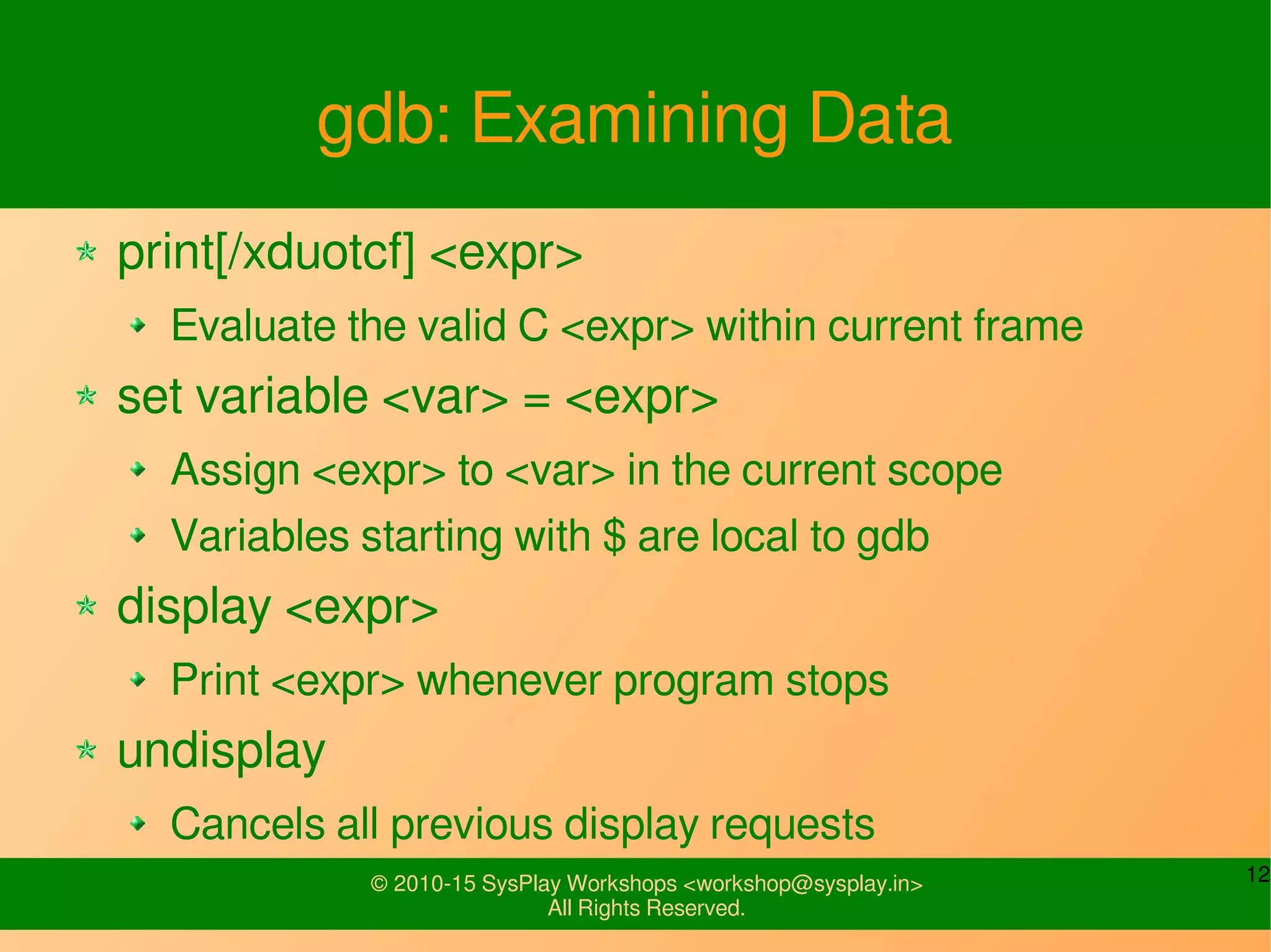 12© 2010-15 SysPlay Workshops <workshop@sysplay.in>
All Rights Reserved.
gdb: Examining Data
print[/xduotcf] <expr>
Evaluate the valid C <expr> within current frame
set variable <var> = <expr>
Assign <expr> to <var> in the current scope
Variables starting with $ are local to gdb
display <expr>
Print <expr> whenever program stops
undisplay
Cancels all previous display requests
 