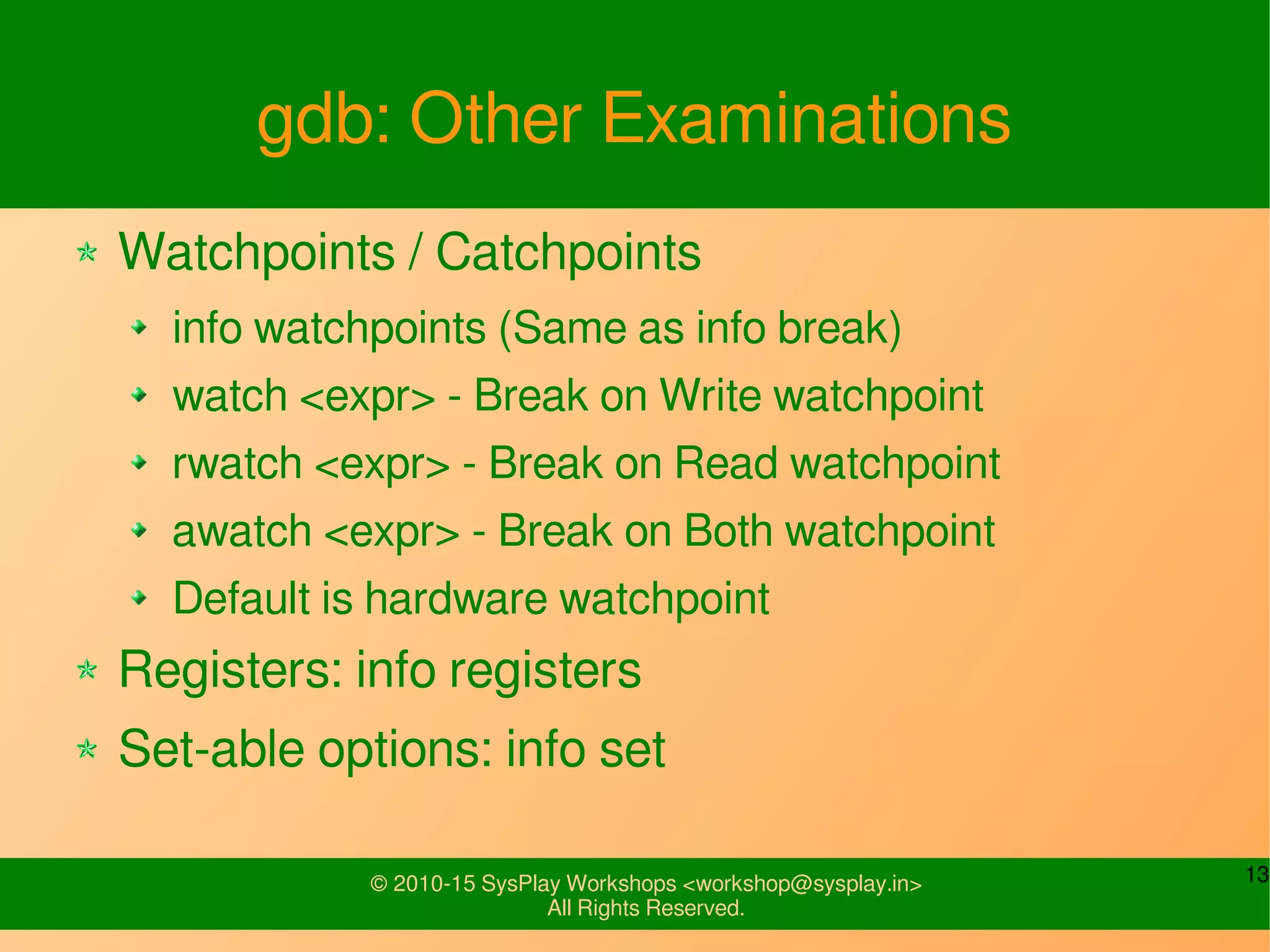 13© 2010-15 SysPlay Workshops <workshop@sysplay.in>
All Rights Reserved.
gdb: Other Examinations
Watchpoints / Catchpoints
info watchpoints (Same as info break)
watch <expr> - Break on Write watchpoint
rwatch <expr> - Break on Read watchpoint
awatch <expr> - Break on Both watchpoint
Default is hardware watchpoint
Registers: info registers
Set-able options: info set
 