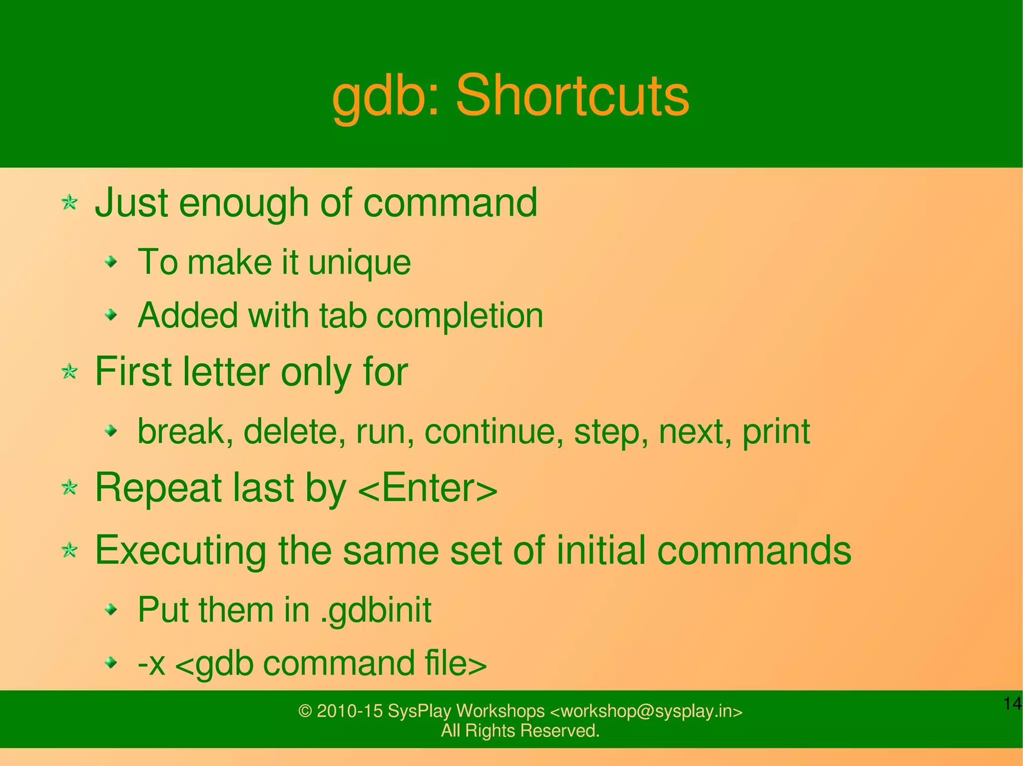 14© 2010-15 SysPlay Workshops <workshop@sysplay.in>
All Rights Reserved.
gdb: Shortcuts
Just enough of command
To make it unique
Added with tab completion
First letter only for
break, delete, run, continue, step, next, print
Repeat last by <Enter>
Executing the same set of initial commands
Put them in .gdbinit
-x <gdb command file>
 