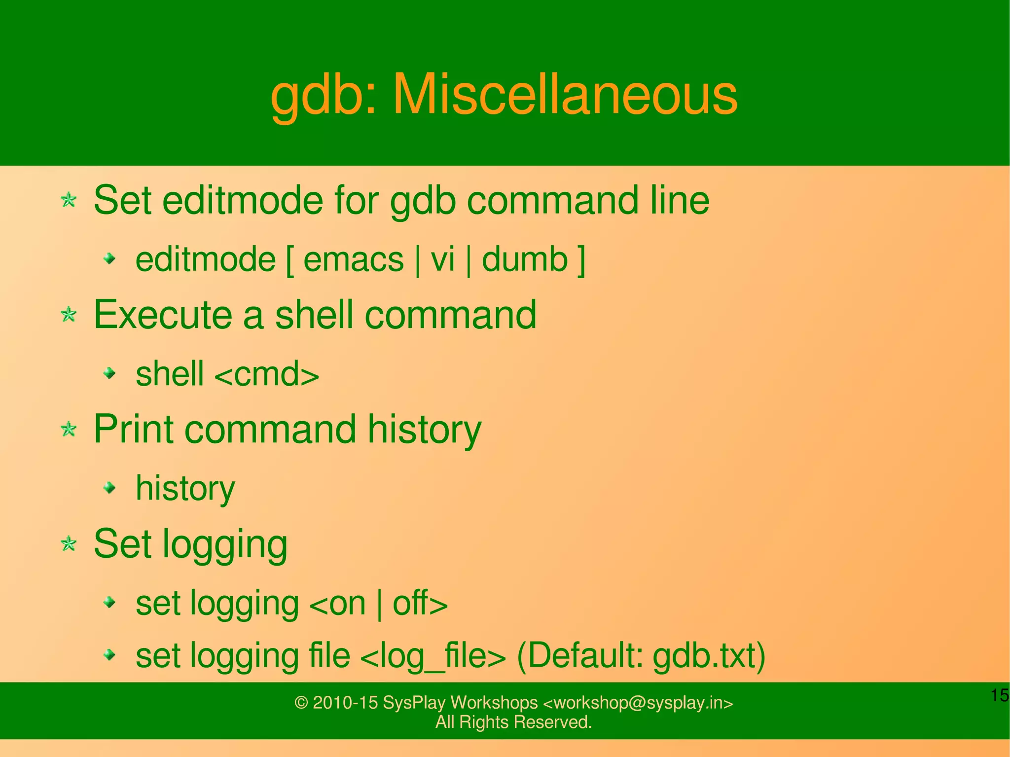 15© 2010-15 SysPlay Workshops <workshop@sysplay.in>
All Rights Reserved.
gdb: Miscellaneous
Set editmode for gdb command line
editmode [ emacs | vi | dumb ]
Execute a shell command
shell <cmd>
Print command history
history
Set logging
set logging <on | off>
set logging file <log_file> (Default: gdb.txt)
 