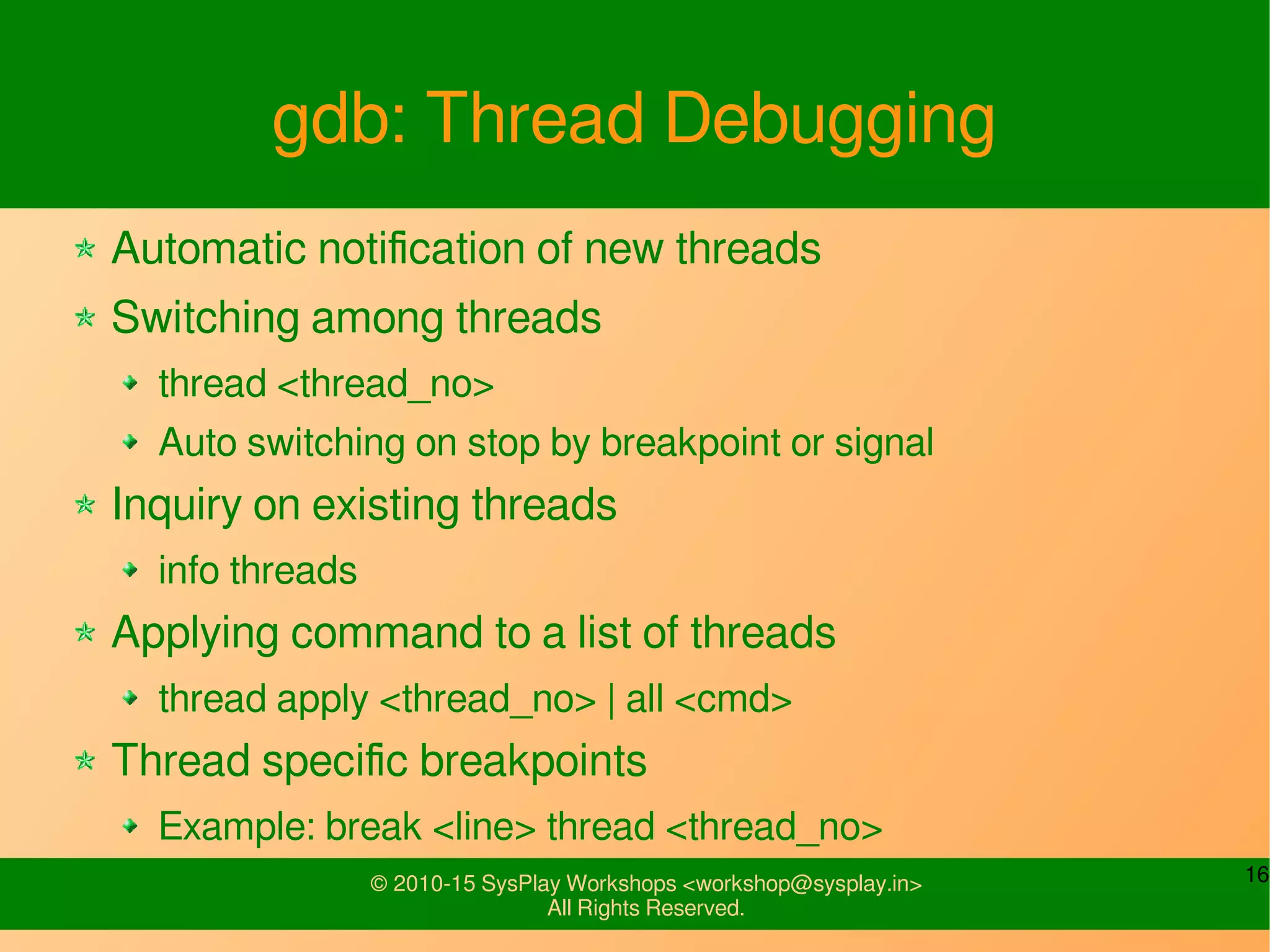 16© 2010-15 SysPlay Workshops <workshop@sysplay.in>
All Rights Reserved.
gdb: Thread Debugging
Automatic notification of new threads
Switching among threads
thread <thread_no>
Auto switching on stop by breakpoint or signal
Inquiry on existing threads
info threads
Applying command to a list of threads
thread apply <thread_no> | all <cmd>
Thread specific breakpoints
Example: break <line> thread <thread_no>
 
