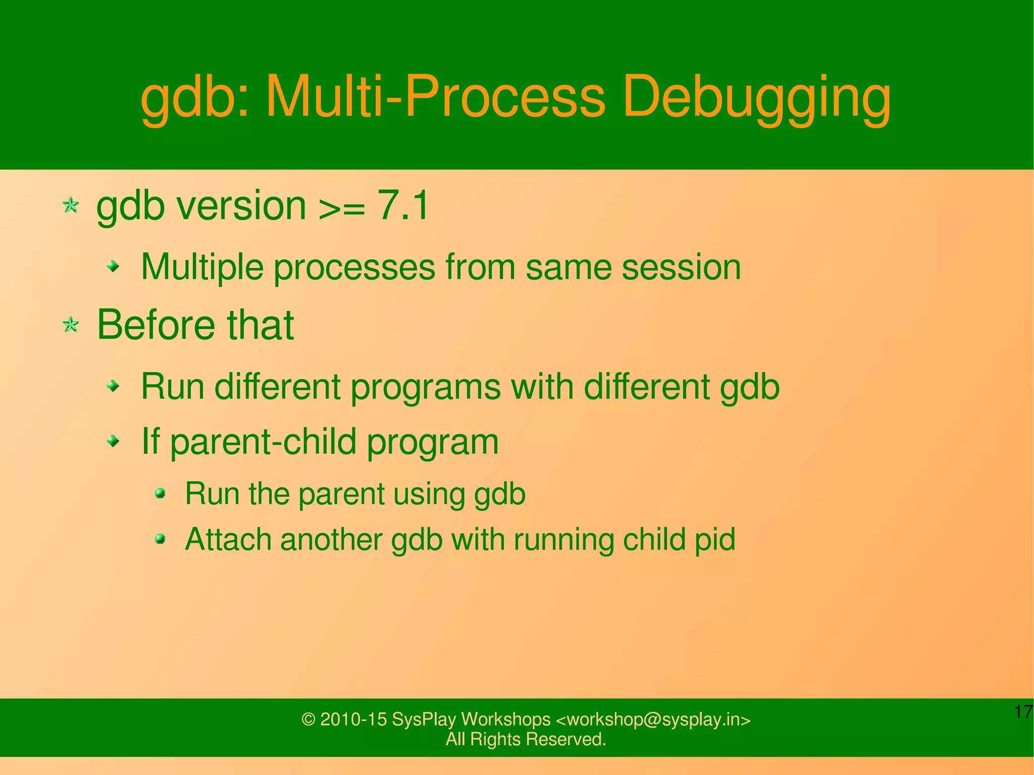 17© 2010-15 SysPlay Workshops <workshop@sysplay.in>
All Rights Reserved.
gdb: Multi-Process Debugging
gdb version >= 7.1
Multiple processes from same session
Before that
Run different programs with different gdb
If parent-child program
Run the parent using gdb
Attach another gdb with running child pid
 