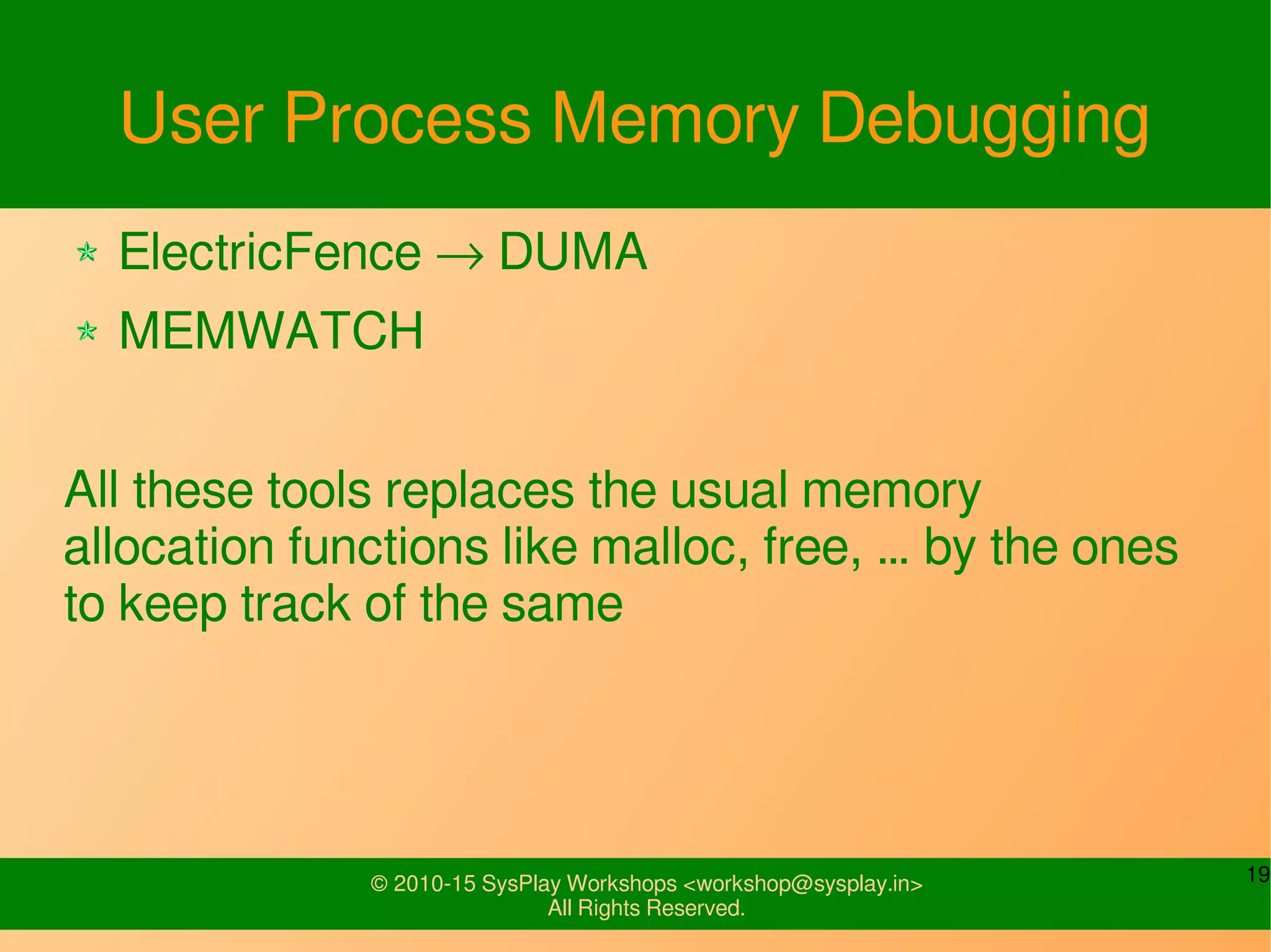 19© 2010-15 SysPlay Workshops <workshop@sysplay.in>
All Rights Reserved.
User Process Memory Debugging
ElectricFence → DUMA
MEMWATCH
All these tools replaces the usual memory
allocation functions like malloc, free, … by the ones
to keep track of the same
 