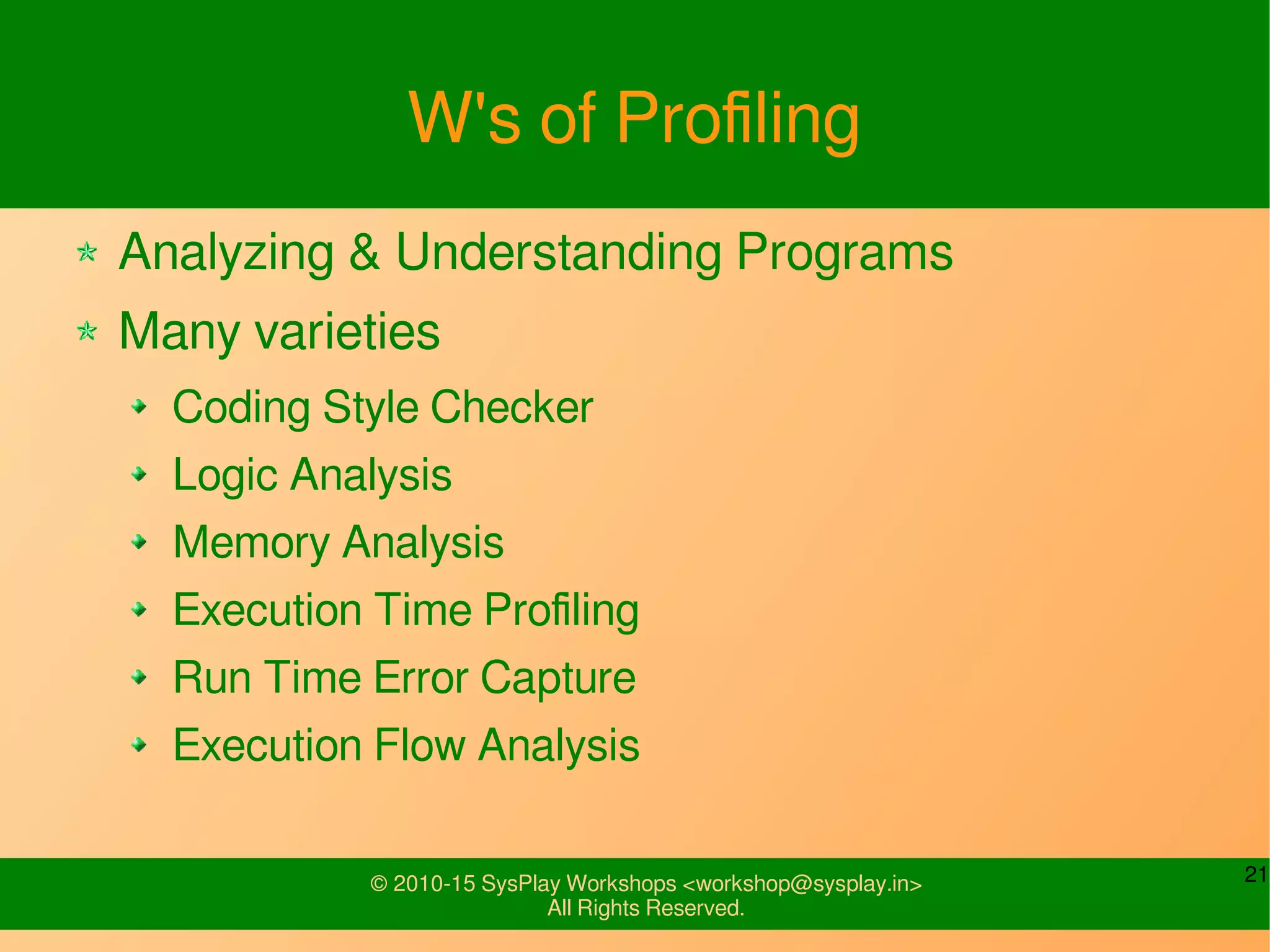 21© 2010-15 SysPlay Workshops <workshop@sysplay.in>
All Rights Reserved.
W's of Profiling
Analyzing & Understanding Programs
Many varieties
Coding Style Checker
Logic Analysis
Memory Analysis
Execution Time Profiling
Run Time Error Capture
Execution Flow Analysis
 