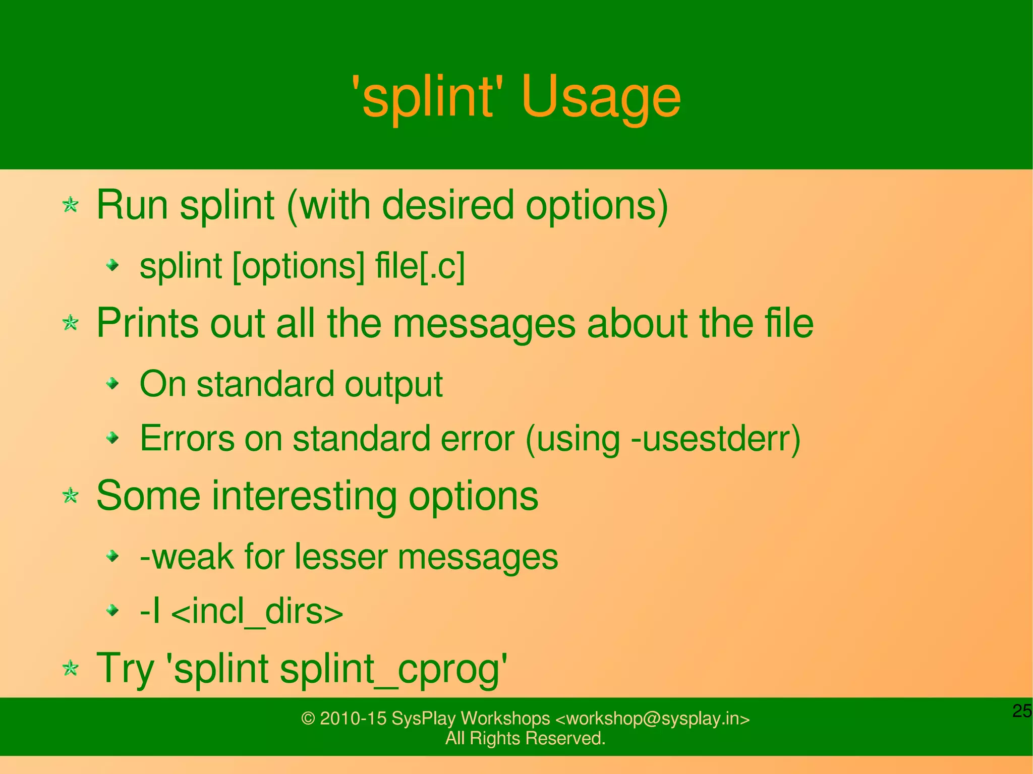 25© 2010-15 SysPlay Workshops <workshop@sysplay.in>
All Rights Reserved.
'splint' Usage
Run splint (with desired options)
splint [options] file[.c]
Prints out all the messages about the file
On standard output
Errors on standard error (using -usestderr)
Some interesting options
-weak for lesser messages
-I <incl_dirs>
Try 'splint splint_cprog'
 