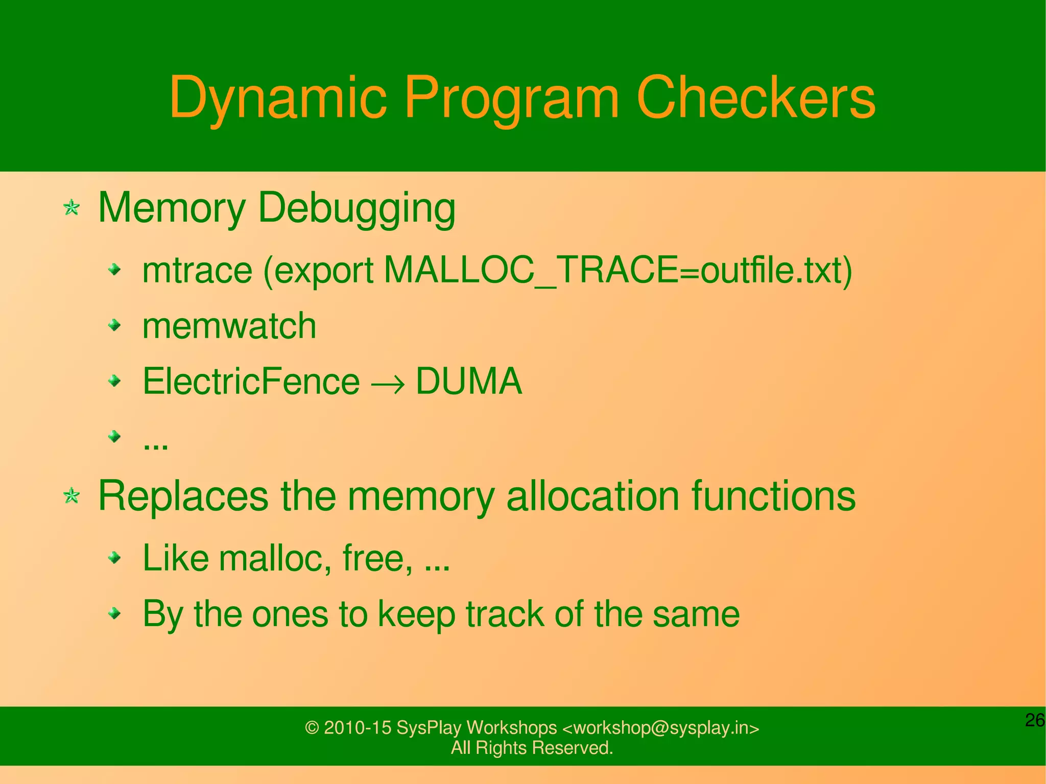 26© 2010-15 SysPlay Workshops <workshop@sysplay.in>
All Rights Reserved.
Dynamic Program Checkers
Memory Debugging
mtrace (export MALLOC_TRACE=outfile.txt)
memwatch
ElectricFence → DUMA
...
Replaces the memory allocation functions
Like malloc, free, ...
By the ones to keep track of the same
 
