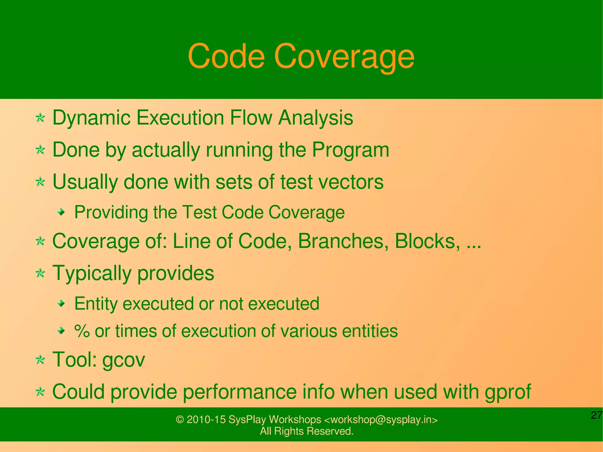 27© 2010-15 SysPlay Workshops <workshop@sysplay.in>
All Rights Reserved.
Code Coverage
Dynamic Execution Flow Analysis
Done by actually running the Program
Usually done with sets of test vectors
Providing the Test Code Coverage
Coverage of: Line of Code, Branches, Blocks, ...
Typically provides
Entity executed or not executed
% or times of execution of various entities
Tool: gcov
Could provide performance info when used with gprof
 
