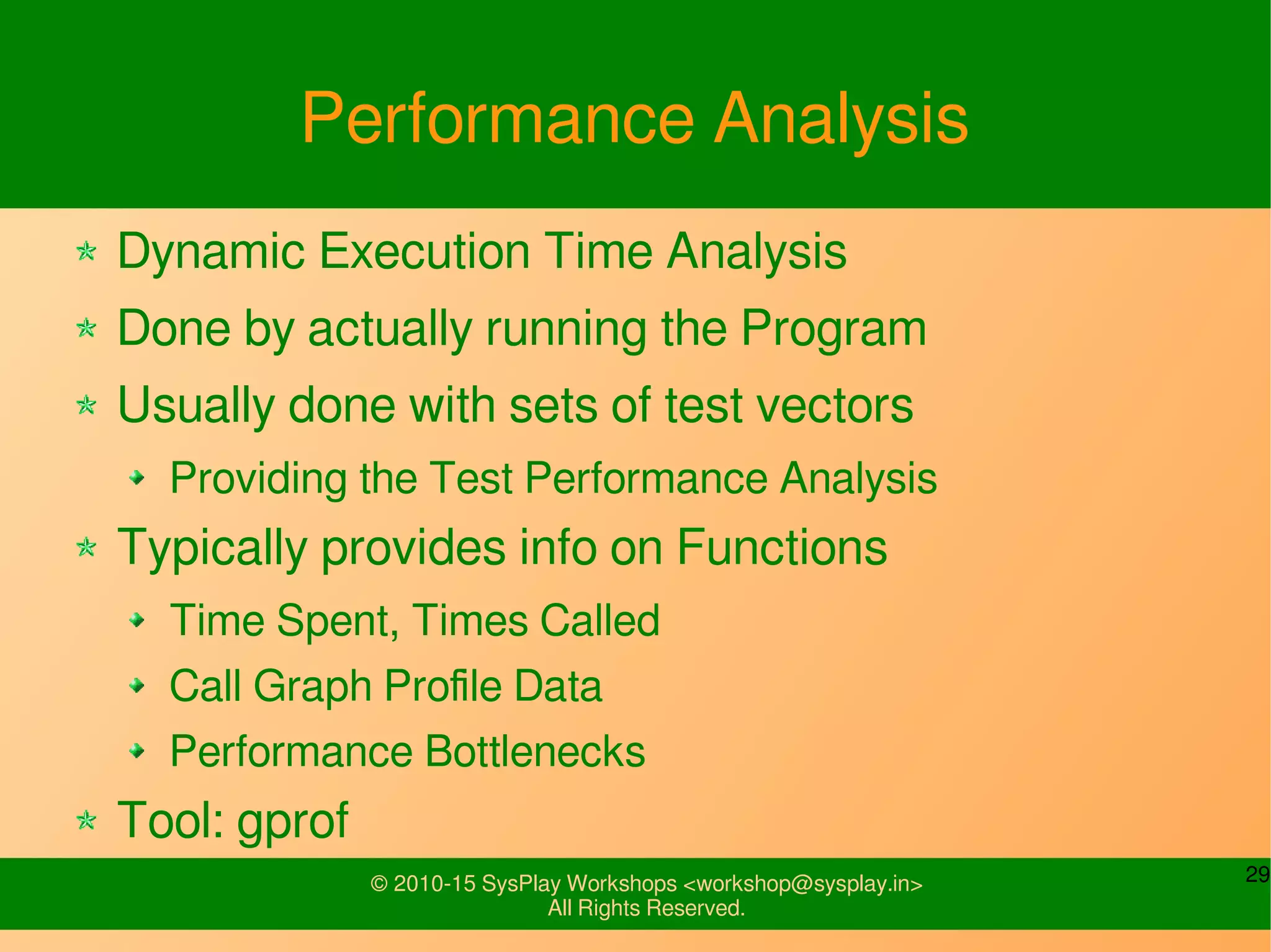29© 2010-15 SysPlay Workshops <workshop@sysplay.in>
All Rights Reserved.
Performance Analysis
Dynamic Execution Time Analysis
Done by actually running the Program
Usually done with sets of test vectors
Providing the Test Performance Analysis
Typically provides info on Functions
Time Spent, Times Called
Call Graph Profile Data
Performance Bottlenecks
Tool: gprof
 