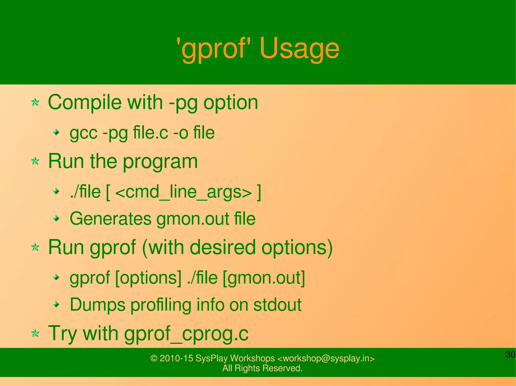 30© 2010-15 SysPlay Workshops <workshop@sysplay.in>
All Rights Reserved.
'gprof' Usage
Compile with -pg option
gcc -pg file.c -o file
Run the program
./file [ <cmd_line_args> ]
Generates gmon.out file
Run gprof (with desired options)
gprof [options] ./file [gmon.out]
Dumps profiling info on stdout
Try with gprof_cprog.c
 