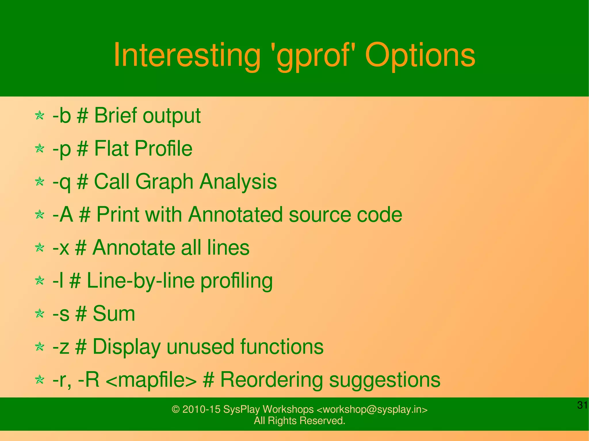 31© 2010-15 SysPlay Workshops <workshop@sysplay.in>
All Rights Reserved.
Interesting 'gprof' Options
-b # Brief output
-p # Flat Profile
-q # Call Graph Analysis
-A # Print with Annotated source code
-x # Annotate all lines
-l # Line-by-line profiling
-s # Sum
-z # Display unused functions
-r, -R <mapfile> # Reordering suggestions
 