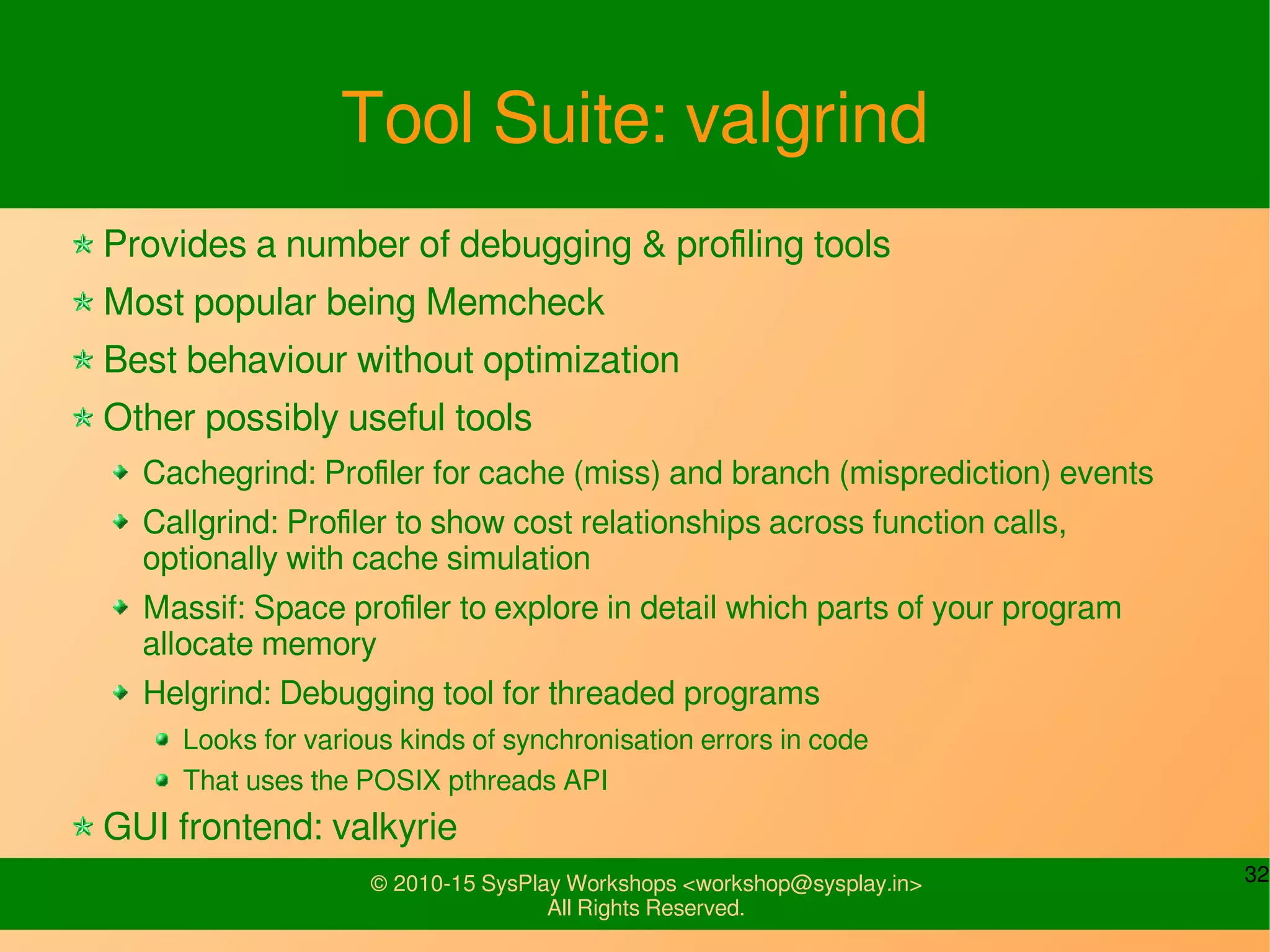 32© 2010-15 SysPlay Workshops <workshop@sysplay.in>
All Rights Reserved.
Tool Suite: valgrind
Provides a number of debugging & profiling tools
Most popular being Memcheck
Best behaviour without optimization
Other possibly useful tools
Cachegrind: Profiler for cache (miss) and branch (misprediction) events
Callgrind: Profiler to show cost relationships across function calls,
optionally with cache simulation
Massif: Space profiler to explore in detail which parts of your program
allocate memory
Helgrind: Debugging tool for threaded programs
Looks for various kinds of synchronisation errors in code
That uses the POSIX pthreads API
GUI frontend: valkyrie
 