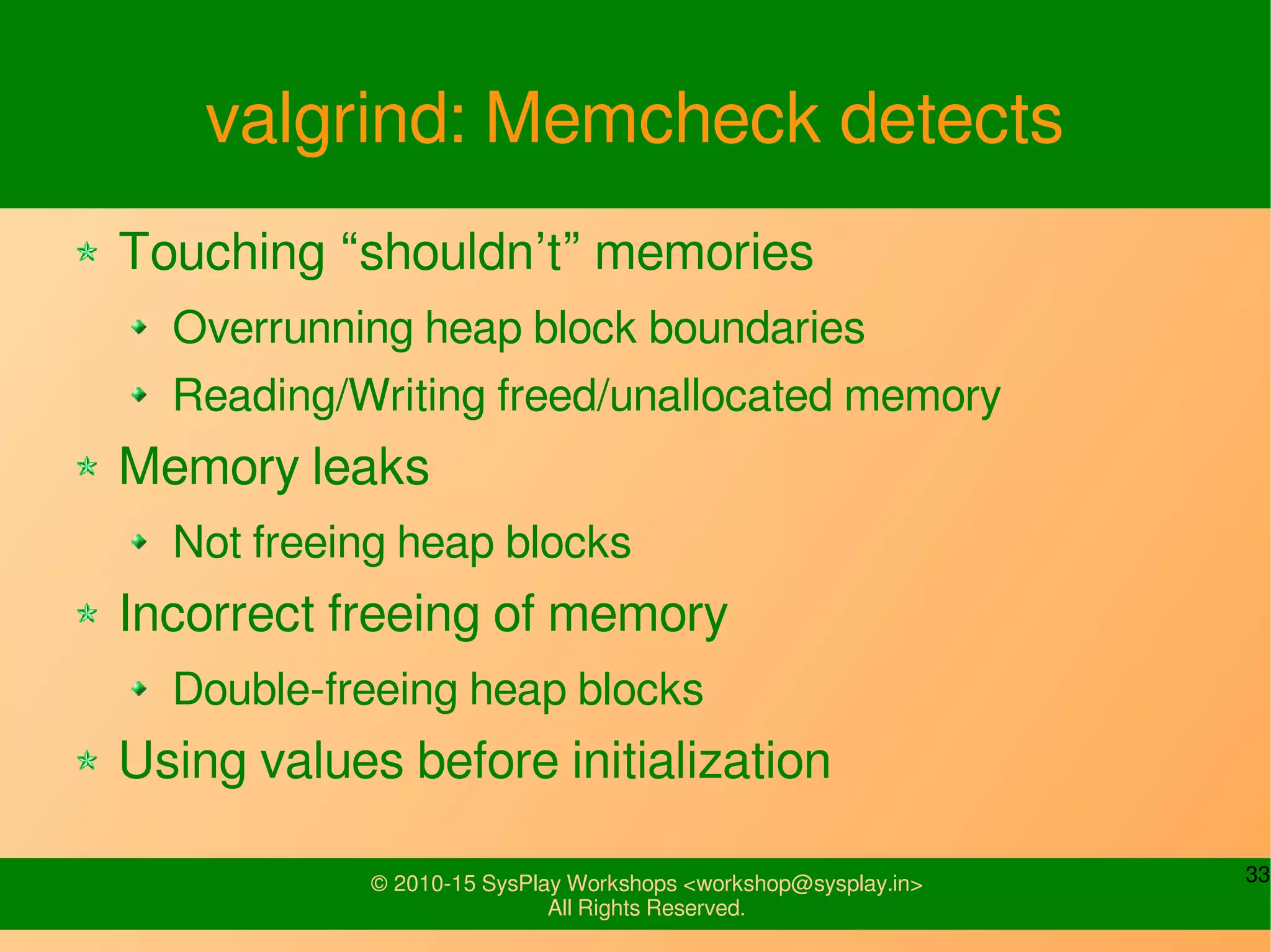 33© 2010-15 SysPlay Workshops <workshop@sysplay.in>
All Rights Reserved.
valgrind: Memcheck detects
Touching “shouldn’t” memories
Overrunning heap block boundaries
Reading/Writing freed/unallocated memory
Memory leaks
Not freeing heap blocks
Incorrect freeing of memory
Double-freeing heap blocks
Using values before initialization
 