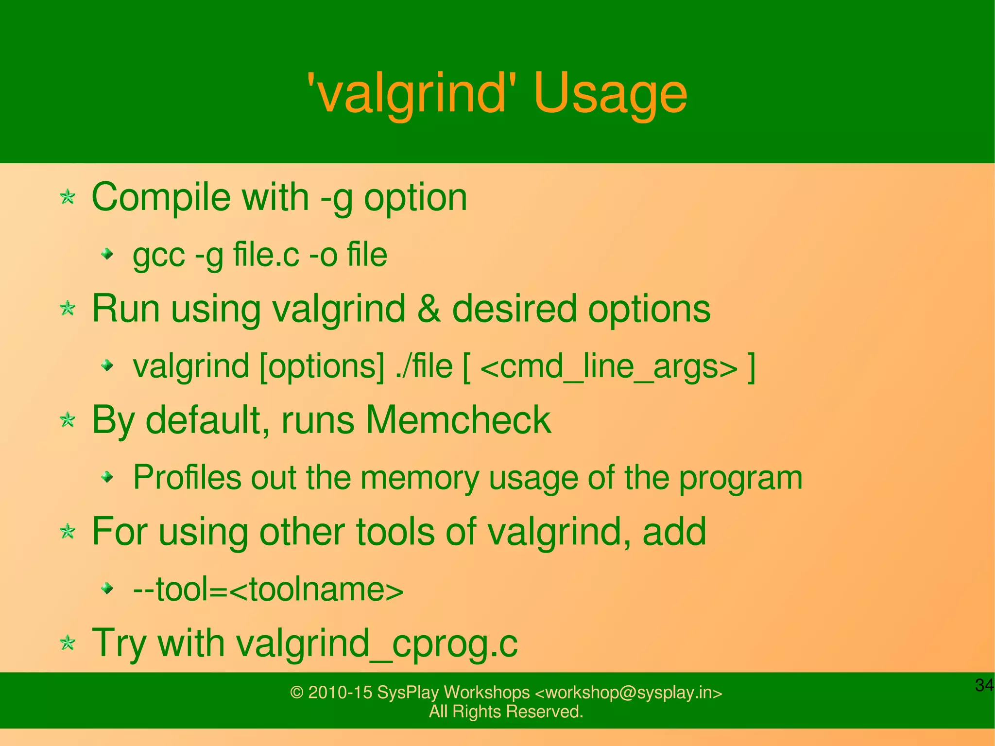 34© 2010-15 SysPlay Workshops <workshop@sysplay.in>
All Rights Reserved.
'valgrind' Usage
Compile with -g option
gcc -g file.c -o file
Run using valgrind & desired options
valgrind [options] ./file [ <cmd_line_args> ]
By default, runs Memcheck
Profiles out the memory usage of the program
For using other tools of valgrind, add
--tool=<toolname>
Try with valgrind_cprog.c
 