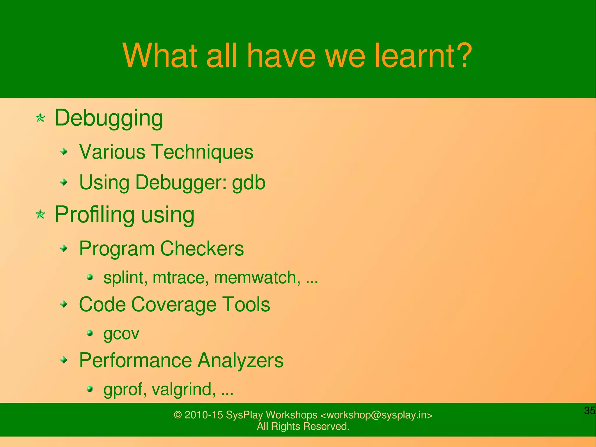 35© 2010-15 SysPlay Workshops <workshop@sysplay.in>
All Rights Reserved.
What all have we learnt?
Debugging
Various Techniques
Using Debugger: gdb
Profiling using
Program Checkers
splint, mtrace, memwatch, ...
Code Coverage Tools
gcov
Performance Analyzers
gprof, valgrind, ...
 