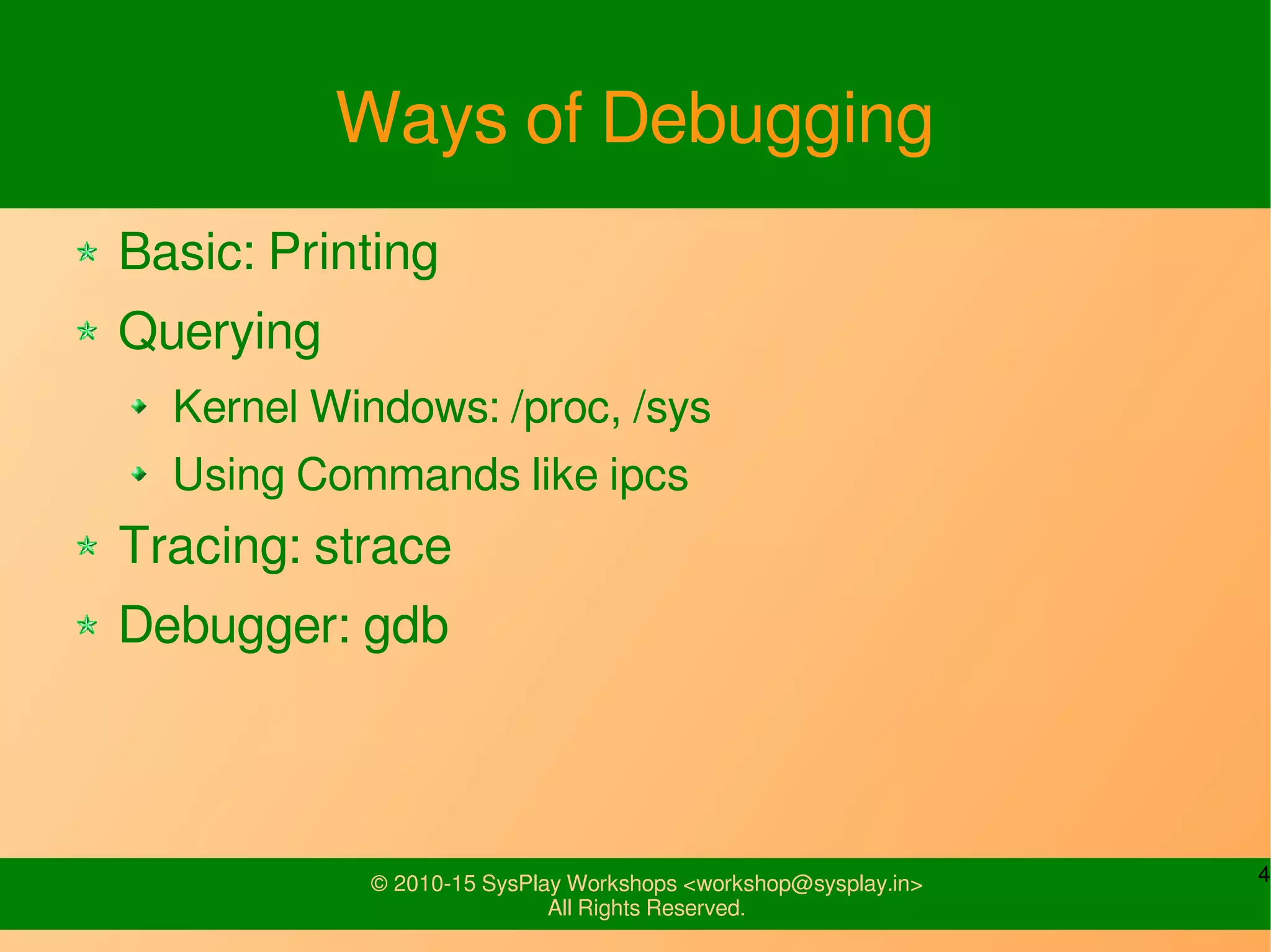 4© 2010-15 SysPlay Workshops <workshop@sysplay.in>
All Rights Reserved.
Ways of Debugging
Basic: Printing
Querying
Kernel Windows: /proc, /sys
Using Commands like ipcs
Tracing: strace
Debugger: gdb
 