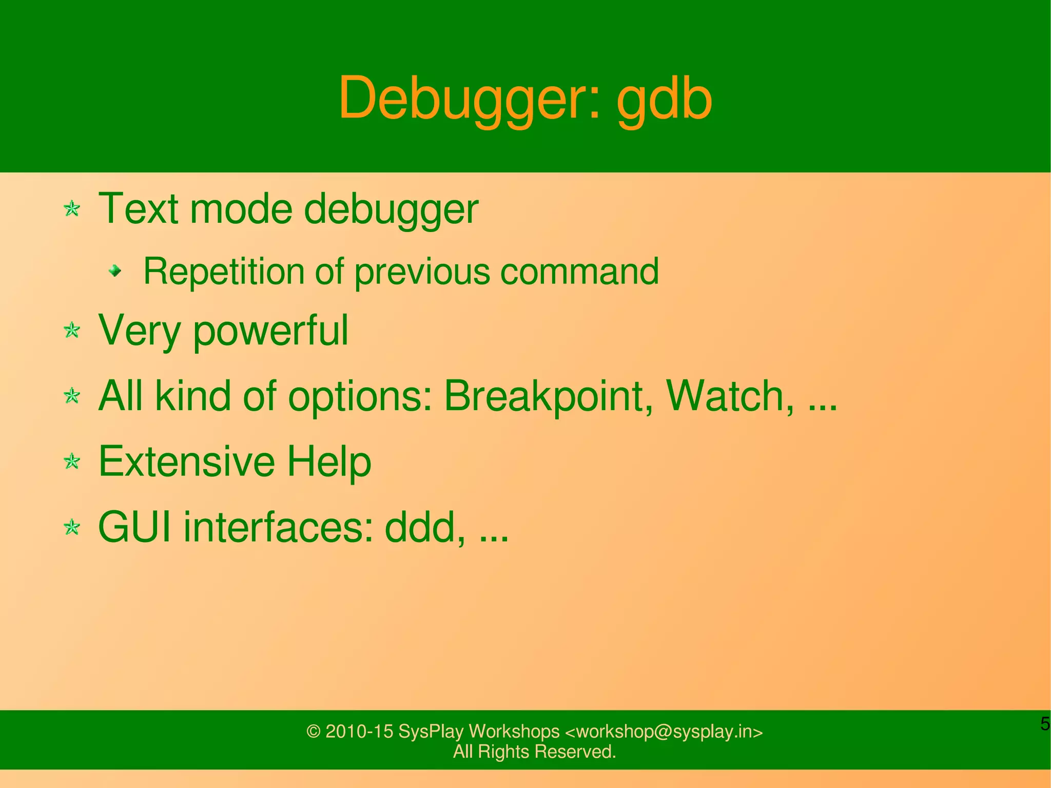5© 2010-15 SysPlay Workshops <workshop@sysplay.in>
All Rights Reserved.
Debugger: gdb
Text mode debugger
Repetition of previous command
Very powerful
All kind of options: Breakpoint, Watch, ...
Extensive Help
GUI interfaces: ddd, ...
 