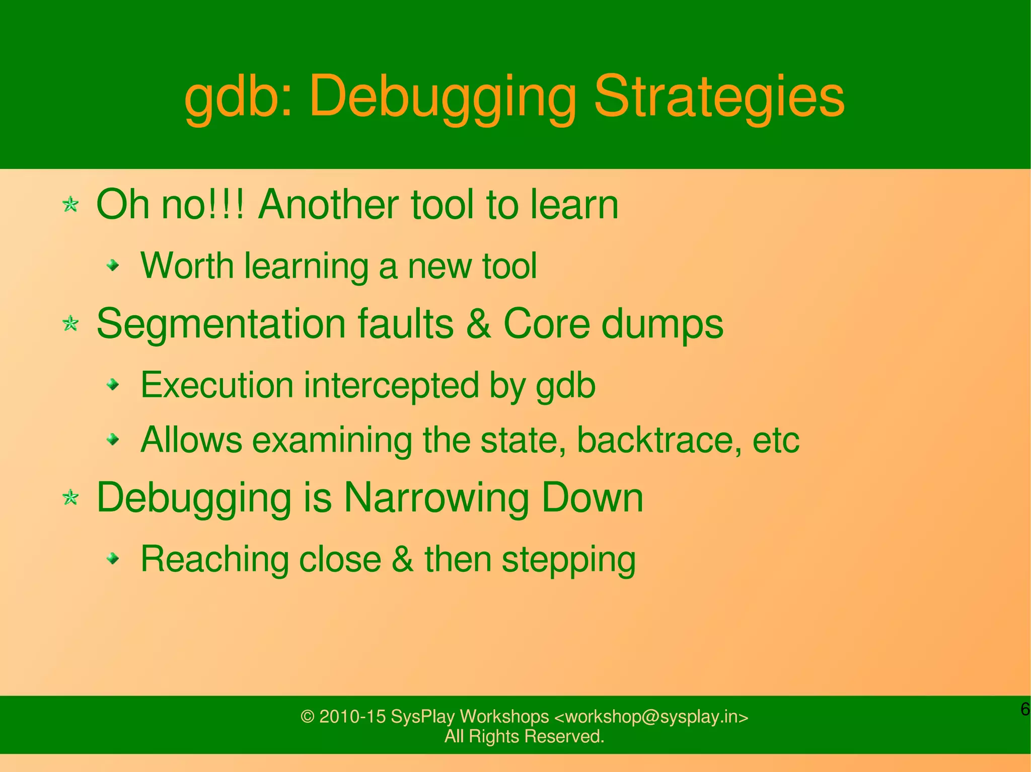 6© 2010-15 SysPlay Workshops <workshop@sysplay.in>
All Rights Reserved.
gdb: Debugging Strategies
Oh no!!! Another tool to learn
Worth learning a new tool
Segmentation faults & Core dumps
Execution intercepted by gdb
Allows examining the state, backtrace, etc
Debugging is Narrowing Down
Reaching close & then stepping
 