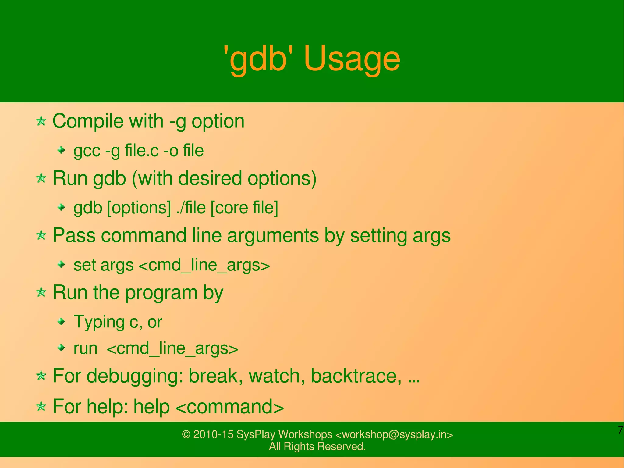 7© 2010-15 SysPlay Workshops <workshop@sysplay.in>
All Rights Reserved.
'gdb' Usage
Compile with -g option
gcc -g file.c -o file
Run gdb (with desired options)
gdb [options] ./file [core file]
Pass command line arguments by setting args
set args <cmd_line_args>
Run the program by
Typing c, or
run <cmd_line_args>
For debugging: break, watch, backtrace, …
For help: help <command>
 
