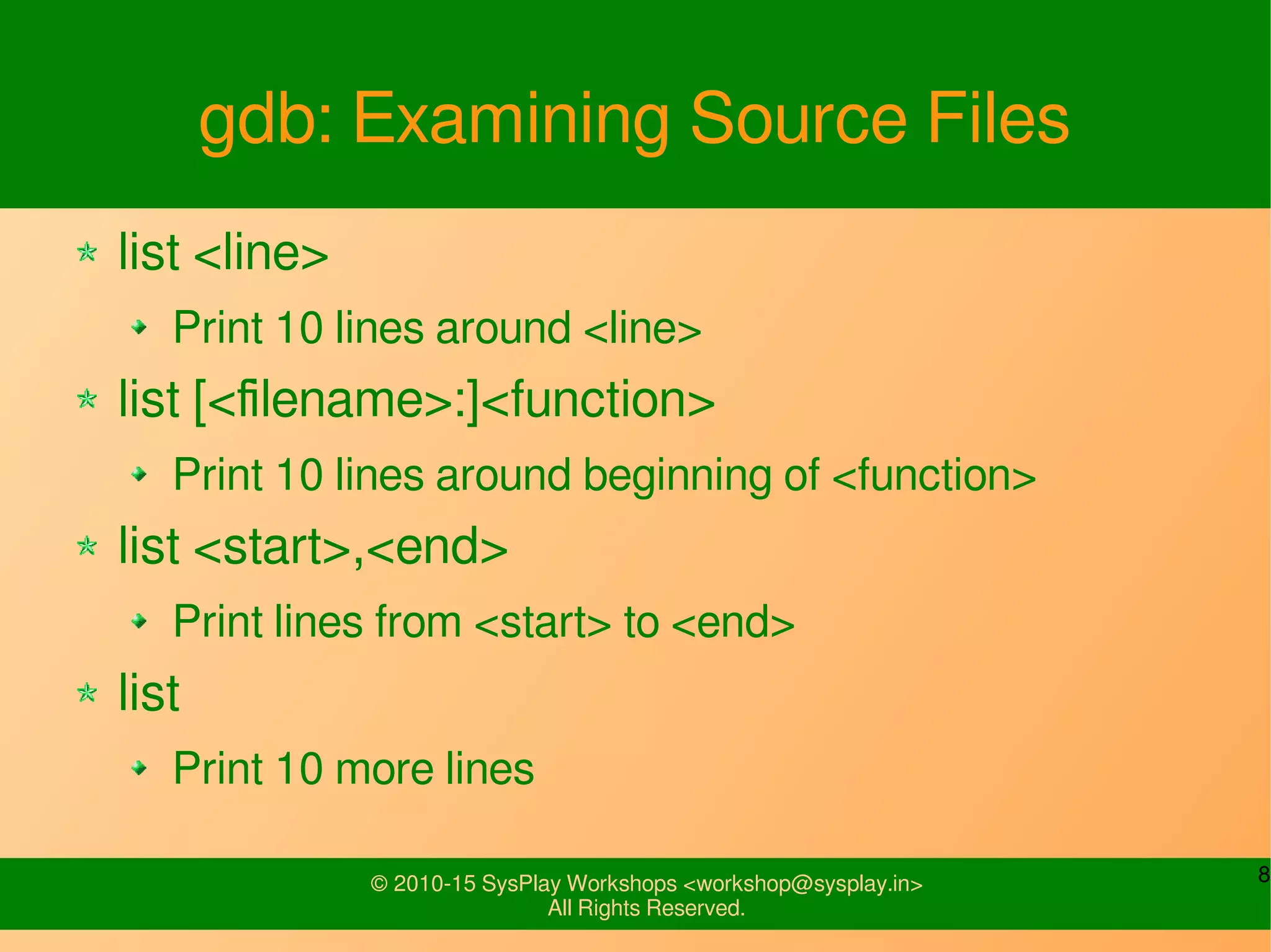 8© 2010-15 SysPlay Workshops <workshop@sysplay.in>
All Rights Reserved.
gdb: Examining Source Files
list <line>
Print 10 lines around <line>
list [<filename>:]<function>
Print 10 lines around beginning of <function>
list <start>,<end>
Print lines from <start> to <end>
list
Print 10 more lines
 