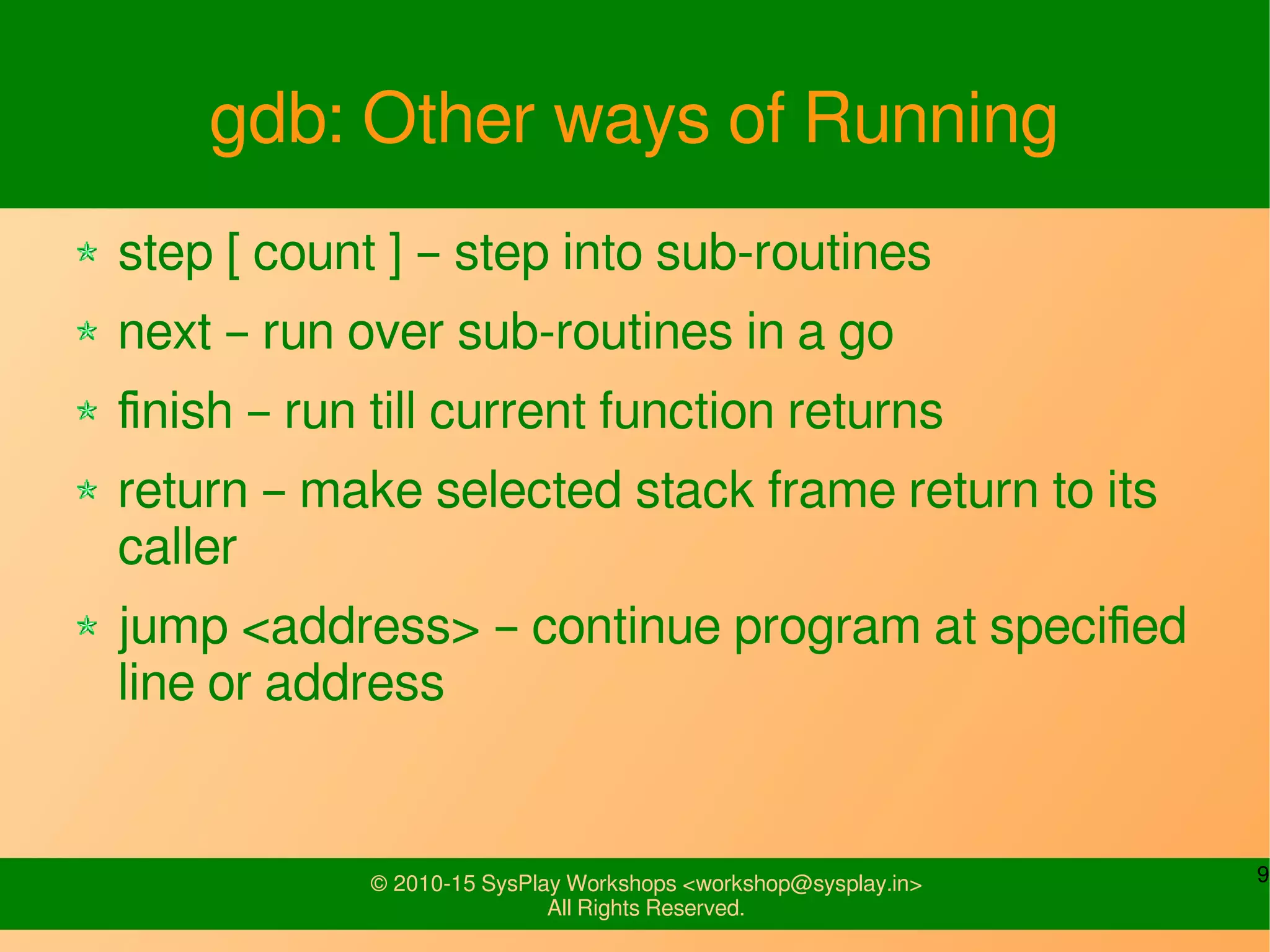 9© 2010-15 SysPlay Workshops <workshop@sysplay.in>
All Rights Reserved.
gdb: Other ways of Running
step [ count ] – step into sub-routines
next – run over sub-routines in a go
finish – run till current function returns
return – make selected stack frame return to its
caller
jump <address> – continue program at specified
line or address
 