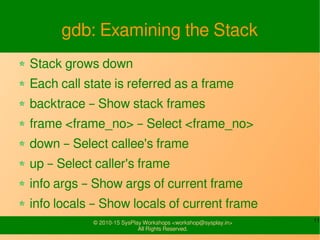 11© 2010-15 SysPlay Workshops <workshop@sysplay.in>
All Rights Reserved.
gdb: Examining the Stack
Stack grows down
Each call state is referred as a frame
backtrace – Show stack frames
frame <frame_no> – Select <frame_no>
down – Select callee's frame
up – Select caller's frame
info args – Show args of current frame
info locals – Show locals of current frame
 