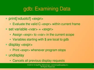 12© 2010-15 SysPlay Workshops <workshop@sysplay.in>
All Rights Reserved.
gdb: Examining Data
print[/xduotcf] <expr>
Evaluate the valid C <expr> within current frame
set variable <var> = <expr>
Assign <expr> to <var> in the current scope
Variables starting with $ are local to gdb
display <expr>
Print <expr> whenever program stops
undisplay
Cancels all previous display requests
 