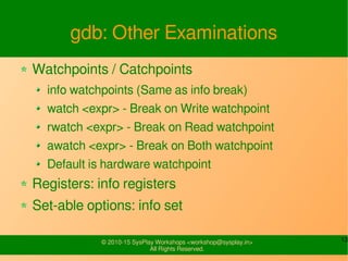 13© 2010-15 SysPlay Workshops <workshop@sysplay.in>
All Rights Reserved.
gdb: Other Examinations
Watchpoints / Catchpoints
info watchpoints (Same as info break)
watch <expr> - Break on Write watchpoint
rwatch <expr> - Break on Read watchpoint
awatch <expr> - Break on Both watchpoint
Default is hardware watchpoint
Registers: info registers
Set-able options: info set
 