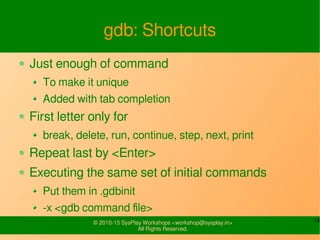 14© 2010-15 SysPlay Workshops <workshop@sysplay.in>
All Rights Reserved.
gdb: Shortcuts
Just enough of command
To make it unique
Added with tab completion
First letter only for
break, delete, run, continue, step, next, print
Repeat last by <Enter>
Executing the same set of initial commands
Put them in .gdbinit
-x <gdb command file>
 