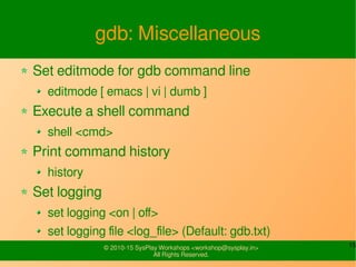15© 2010-15 SysPlay Workshops <workshop@sysplay.in>
All Rights Reserved.
gdb: Miscellaneous
Set editmode for gdb command line
editmode [ emacs | vi | dumb ]
Execute a shell command
shell <cmd>
Print command history
history
Set logging
set logging <on | off>
set logging file <log_file> (Default: gdb.txt)
 