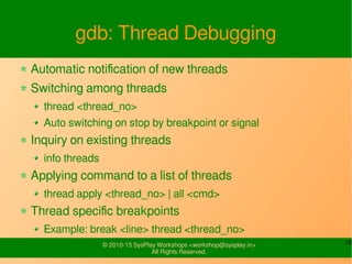 16© 2010-15 SysPlay Workshops <workshop@sysplay.in>
All Rights Reserved.
gdb: Thread Debugging
Automatic notification of new threads
Switching among threads
thread <thread_no>
Auto switching on stop by breakpoint or signal
Inquiry on existing threads
info threads
Applying command to a list of threads
thread apply <thread_no> | all <cmd>
Thread specific breakpoints
Example: break <line> thread <thread_no>
 