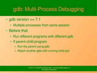 17© 2010-15 SysPlay Workshops <workshop@sysplay.in>
All Rights Reserved.
gdb: Multi-Process Debugging
gdb version >= 7.1
Multiple processes from same session
Before that
Run different programs with different gdb
If parent-child program
Run the parent using gdb
Attach another gdb with running child pid
 