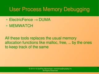 19© 2010-15 SysPlay Workshops <workshop@sysplay.in>
All Rights Reserved.
User Process Memory Debugging
ElectricFence → DUMA
MEMWATCH
All these tools replaces the usual memory
allocation functions like malloc, free, … by the ones
to keep track of the same
 