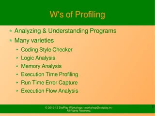 21© 2010-15 SysPlay Workshops <workshop@sysplay.in>
All Rights Reserved.
W's of Profiling
Analyzing & Understanding Programs
Many varieties
Coding Style Checker
Logic Analysis
Memory Analysis
Execution Time Profiling
Run Time Error Capture
Execution Flow Analysis
 