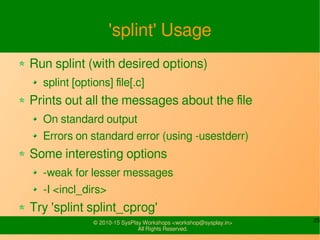 25© 2010-15 SysPlay Workshops <workshop@sysplay.in>
All Rights Reserved.
'splint' Usage
Run splint (with desired options)
splint [options] file[.c]
Prints out all the messages about the file
On standard output
Errors on standard error (using -usestderr)
Some interesting options
-weak for lesser messages
-I <incl_dirs>
Try 'splint splint_cprog'
 