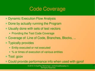 27© 2010-15 SysPlay Workshops <workshop@sysplay.in>
All Rights Reserved.
Code Coverage
Dynamic Execution Flow Analysis
Done by actually running the Program
Usually done with sets of test vectors
Providing the Test Code Coverage
Coverage of: Line of Code, Branches, Blocks, ...
Typically provides
Entity executed or not executed
% or times of execution of various entities
Tool: gcov
Could provide performance info when used with gprof
 