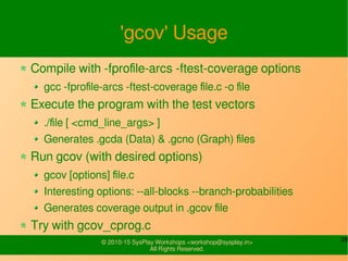 28© 2010-15 SysPlay Workshops <workshop@sysplay.in>
All Rights Reserved.
'gcov' Usage
Compile with -fprofile-arcs -ftest-coverage options
gcc -fprofile-arcs -ftest-coverage file.c -o file
Execute the program with the test vectors
./file [ <cmd_line_args> ]
Generates .gcda (Data) & .gcno (Graph) files
Run gcov (with desired options)
gcov [options] file.c
Interesting options: --all-blocks --branch-probabilities
Generates coverage output in .gcov file
Try with gcov_cprog.c
 