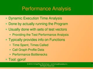 29© 2010-15 SysPlay Workshops <workshop@sysplay.in>
All Rights Reserved.
Performance Analysis
Dynamic Execution Time Analysis
Done by actually running the Program
Usually done with sets of test vectors
Providing the Test Performance Analysis
Typically provides info on Functions
Time Spent, Times Called
Call Graph Profile Data
Performance Bottlenecks
Tool: gprof
 