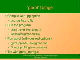 30© 2010-15 SysPlay Workshops <workshop@sysplay.in>
All Rights Reserved.
'gprof' Usage
Compile with -pg option
gcc -pg file.c -o file
Run the program
./file [ <cmd_line_args> ]
Generates gmon.out file
Run gprof (with desired options)
gprof [options] ./file [gmon.out]
Dumps profiling info on stdout
Try with gprof_cprog.c
 