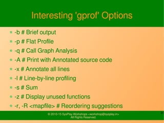 31© 2010-15 SysPlay Workshops <workshop@sysplay.in>
All Rights Reserved.
Interesting 'gprof' Options
-b # Brief output
-p # Flat Profile
-q # Call Graph Analysis
-A # Print with Annotated source code
-x # Annotate all lines
-l # Line-by-line profiling
-s # Sum
-z # Display unused functions
-r, -R <mapfile> # Reordering suggestions
 