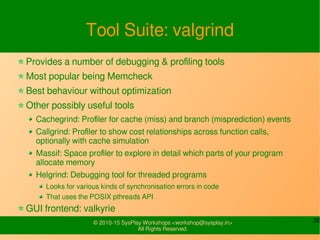 32© 2010-15 SysPlay Workshops <workshop@sysplay.in>
All Rights Reserved.
Tool Suite: valgrind
Provides a number of debugging & profiling tools
Most popular being Memcheck
Best behaviour without optimization
Other possibly useful tools
Cachegrind: Profiler for cache (miss) and branch (misprediction) events
Callgrind: Profiler to show cost relationships across function calls,
optionally with cache simulation
Massif: Space profiler to explore in detail which parts of your program
allocate memory
Helgrind: Debugging tool for threaded programs
Looks for various kinds of synchronisation errors in code
That uses the POSIX pthreads API
GUI frontend: valkyrie
 
