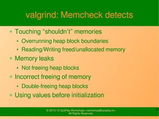 33© 2010-15 SysPlay Workshops <workshop@sysplay.in>
All Rights Reserved.
valgrind: Memcheck detects
Touching “shouldn’t” memories
Overrunning heap block boundaries
Reading/Writing freed/unallocated memory
Memory leaks
Not freeing heap blocks
Incorrect freeing of memory
Double-freeing heap blocks
Using values before initialization
 