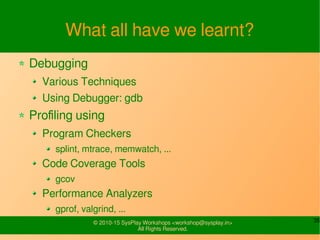 35© 2010-15 SysPlay Workshops <workshop@sysplay.in>
All Rights Reserved.
What all have we learnt?
Debugging
Various Techniques
Using Debugger: gdb
Profiling using
Program Checkers
splint, mtrace, memwatch, ...
Code Coverage Tools
gcov
Performance Analyzers
gprof, valgrind, ...
 