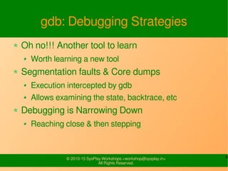 6© 2010-15 SysPlay Workshops <workshop@sysplay.in>
All Rights Reserved.
gdb: Debugging Strategies
Oh no!!! Another tool to learn
Worth learning a new tool
Segmentation faults & Core dumps
Execution intercepted by gdb
Allows examining the state, backtrace, etc
Debugging is Narrowing Down
Reaching close & then stepping
 