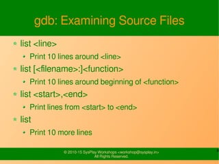 8© 2010-15 SysPlay Workshops <workshop@sysplay.in>
All Rights Reserved.
gdb: Examining Source Files
list <line>
Print 10 lines around <line>
list [<filename>:]<function>
Print 10 lines around beginning of <function>
list <start>,<end>
Print lines from <start> to <end>
list
Print 10 more lines
 